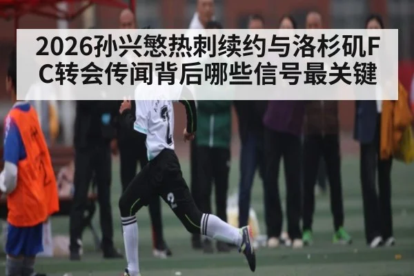 2026孙兴慜热刺续约与洛杉矶FC转会传闻背后哪些信号最关键