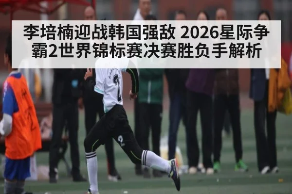 李培楠迎战韩国强敌 2026星际争霸2世界锦标赛决赛胜负手解析